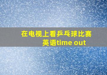 在电视上看乒乓球比赛英语time out